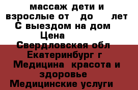 массаж дети и взрослые от 0 до 100 лет. С выездом на дом. › Цена ­ 500 - Свердловская обл., Екатеринбург г. Медицина, красота и здоровье » Медицинские услуги   